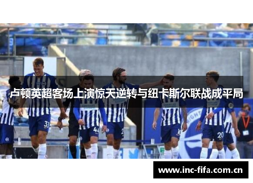 卢顿英超客场上演惊天逆转与纽卡斯尔联战成平局